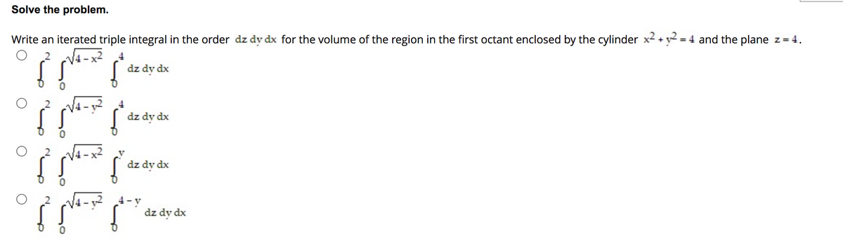 Solve the problem.
Write an iterated triple integral in the order dz dy dx for the volume of the region in the first octant enclosed by the cylinder x2 + y = 4 and the plane z= 4.
NA -x²
dz dy dx
dz dy dx
dz dy dx
4-y
dz dy dx
