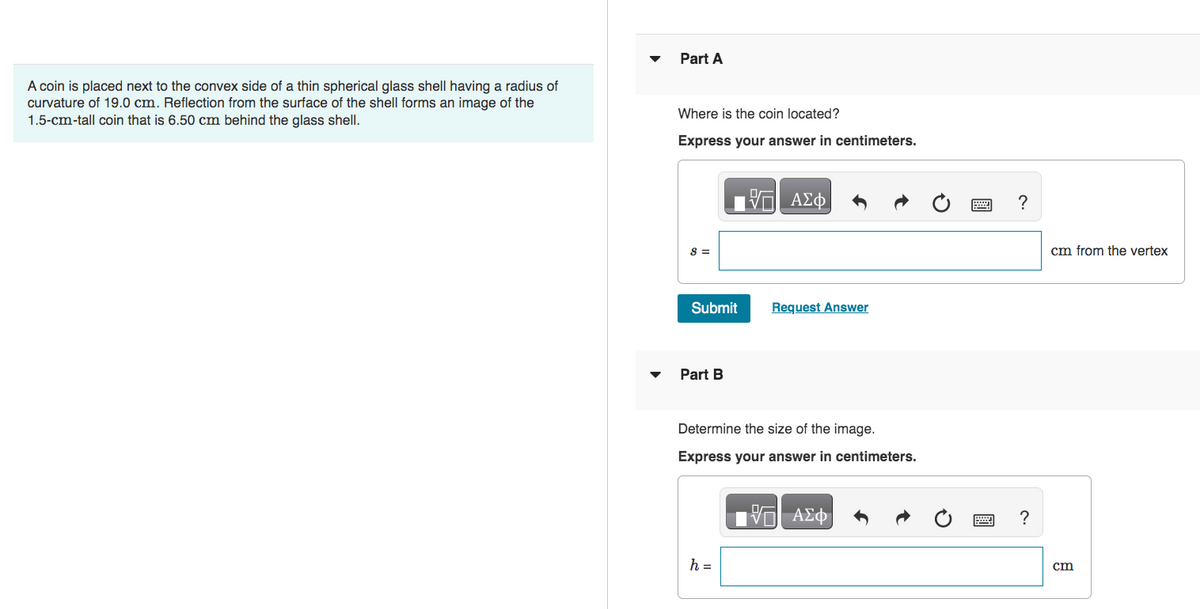 A coin is placed next to the convex side of a thin spherical glass shell having a radius of
curvature of 19.0 cm. Reflection from the surface of the shell forms an image of the
1.5-cm-tall coin that is 6.50 cm behind the glass shell.
Part A
Where is the coin located?
Express your answer in centimeters.
8 =
Submit
Part B
ΠΑΣΦΑ
h =
Request Answer
Determine the size of the image.
Express your answer in centimeters.
IVE ΑΣΦ
?
?
cm from the vertex
cm