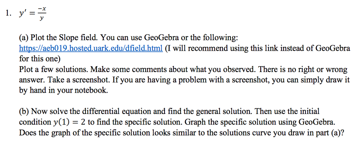 1. y' :
(a) Plot the Slope field. You can use GeoGebra or the following:
https://aeb019.hosted.uark.edu/dfield.html (I will recommend using this link instead of GeoGebra
for this one)
Plot a few solutions. Make some comments about what you observed. There is no right or wrong
answer. Take a screenshot. If you are having a problem with a screenshot, you can simply draw it
by hand in your notebook.
(b) Now solve the differential equation and find the general solution. Then use the initial
condition y(1) = 2 to find the specific solution. Graph the specific solution using GeoGebra.
Does the graph of the specific solution looks similar to the solutions curve you draw in part (a)?