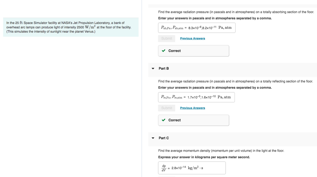 In the 25 ft Space Simulator facility at NASA's Jet Propulsion Laboratory, a bank of
overhead arc lamps can produce light of intensity 2500 W/m² at the floor of the facility.
(This simulates the intensity of sunlight near the planet Venus.)
Find the average radiation pressure (in pascals and in atmospheres) on a totally absorbing section of the floor.
Enter your answers in pascals and in atmospheres separated by a comma.
Pab,Pa, Pab,atm = 8.3x10-6,8.2x10-11 Pa, atm
Submit Previous Answers
✓ Correct
Part B
Find the average radiation pressure (in pascals and in atmospheres) on a totally reflecting section of the floor.
Enter your answers in pascals and in atmospheres separated by a comma.
Pre, Pa, Pre,atm = 1.7x10-5,1.6×10-10 Pa, atm
Submit Previous Answers
✓ Correct
Part C
Find the average momentum density (momentum per unit volume) in the light at the floor.
Express your answer in kilograms per square meter second.
dp
dV
= 2.8x10-14 kg/m².s