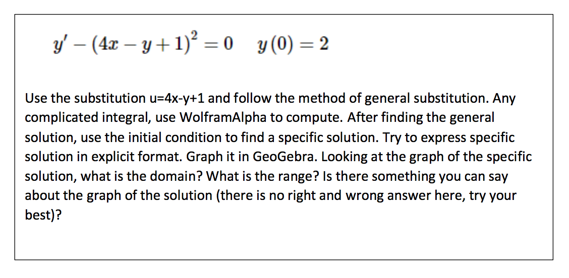 **Differential Equation Problem**

Given:

\[
y' - (4x - y + 1)^2 = 0 \quad \text{with the initial condition} \quad y(0) = 2
\]

- **Task**: Use the substitution \( u = 4x - y + 1 \) and follow the method of general substitution. Any complicated integral, use WolframAlpha to compute. After finding the general solution, use the initial condition to find a specific solution. Try to express the specific solution in explicit format. 

- **Actions**:
  1. **Graph** the specific solution in GeoGebra.
  2. Looking at the graph of the specific solution, determine:
     - What is the domain?
     - What is the range?
     - Is there something you can say about the graph of the solution? (There is no right or wrong answer here, try your best.)