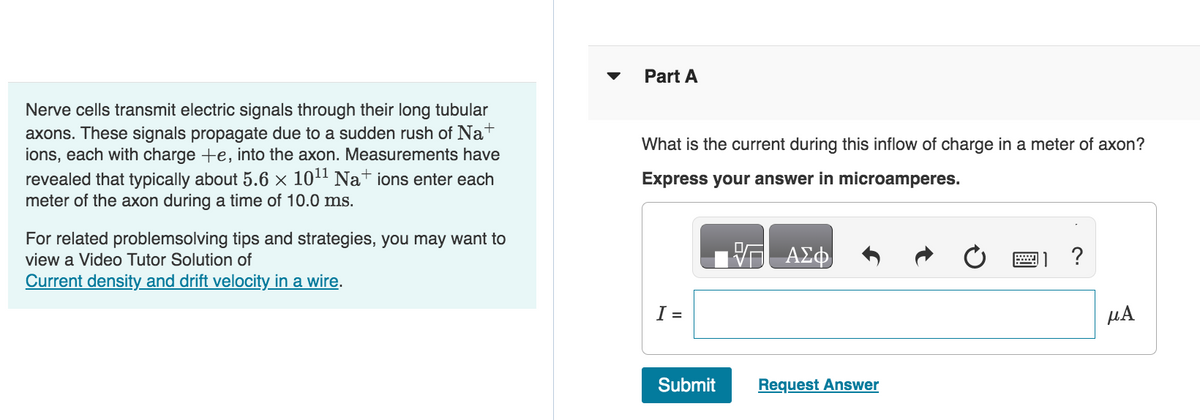 Nerve cells transmit electric signals through their long tubular
axons. These signals propagate due to a sudden rush of Nat
ions, each with charge +e, into the axon. Measurements have
revealed that typically about 5.6 × 10¹1 Na+ ions enter each
meter of the axon during a time of 10.0 ms.
For related problemsolving tips and strategies, you may want to
view a Video Tutor Solution of
Current density and drift velocity in a wire.
Part A
What is the current during this inflow of charge in a meter of axon?
Express your answer in microamperes.
I =
Submit
ΑΣΦ
Request Answer
?
μA