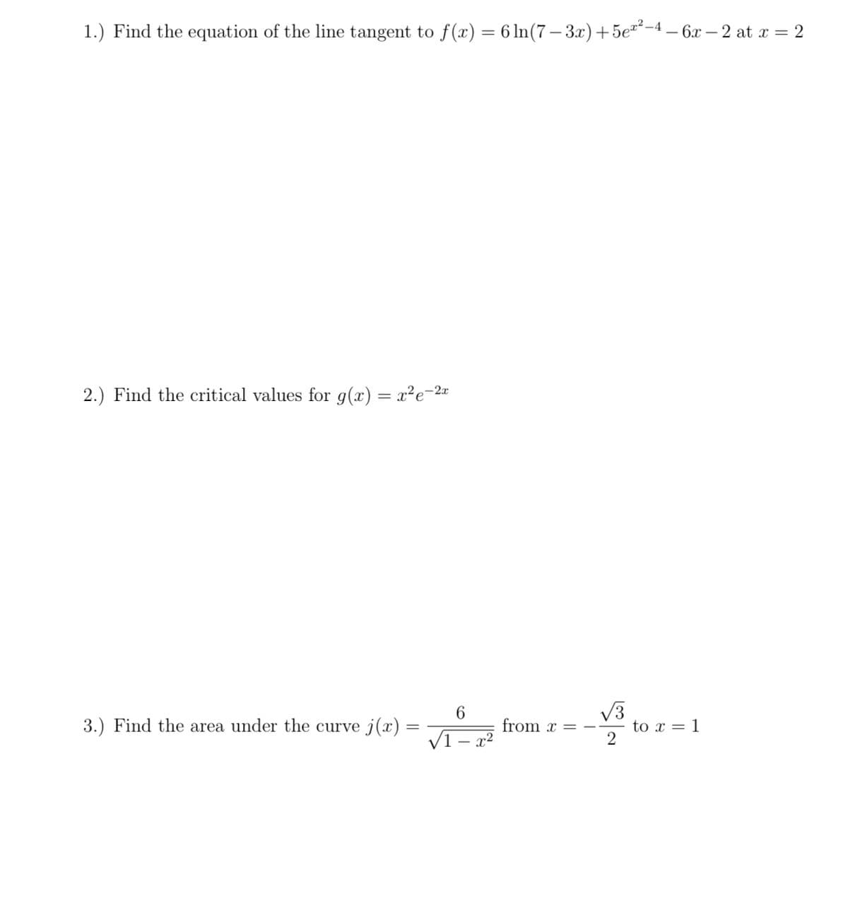 1.) Find the equation of the line tangent to f(x) = 6 ln(7– 3x) +5e"²-4 – 6x – 2 at x = 2
2.) Find the critical values for g(x) = x²e-2¤
6.
3.) Find the area under the curve j(x) =
from x =
x2
to x = 1
