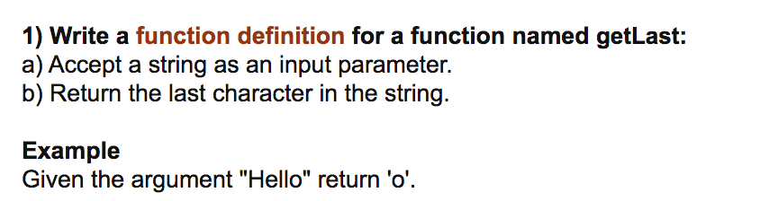 ### Function Definition Task

**Objective:**
Write a function definition for a function named `getLast`.

1. **Specifications:**
   a) Accept a string as an input parameter.
   b) Return the last character in the string.

2. **Example:**
   Given the argument `"Hello"`, the function should return `'o'`.

This task focuses on basic string manipulation. The function `getLast` will take a single string argument and return its last character. Below is an example of how this function might be implemented in Python:

```python
def getLast(input_string):
    return input_string[-1]

# Example usage:
result = getLast("Hello")
print(result)  # Output: 'o'
```