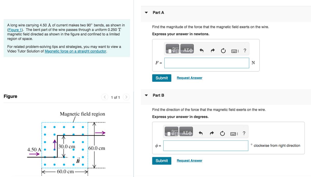 A long wire carrying 4.50 A of current makes two 90° bends, as shown in
(Figure 1). The bent part of the wire passes through a uniform 0.250 T
magnetic field directed as shown in the figure and confined to a limited
region of space.
For related problem-solving tips and strategies, you may want to view a
Video Tutor Solution of Magnetic force on a straight conductor.
Figure
4.50 A
Magnetic field region
L
30.0 cm
60.0 cm-
60.0 cm
1 of 1 >
Part A
Find the magnitude of the force that the magnetic field exerts on the wire.
Express your answer in newtons.
F =
Submit
Part B
VGI ΑΣΦ.
Submit
Request Answer
Find the direction of the force that the magnetic field exerts on the wire.
Express your answer in degrees.
V—| ΑΣΦ
?
Request Answer
N
| ?
O
clockwise from right direction
