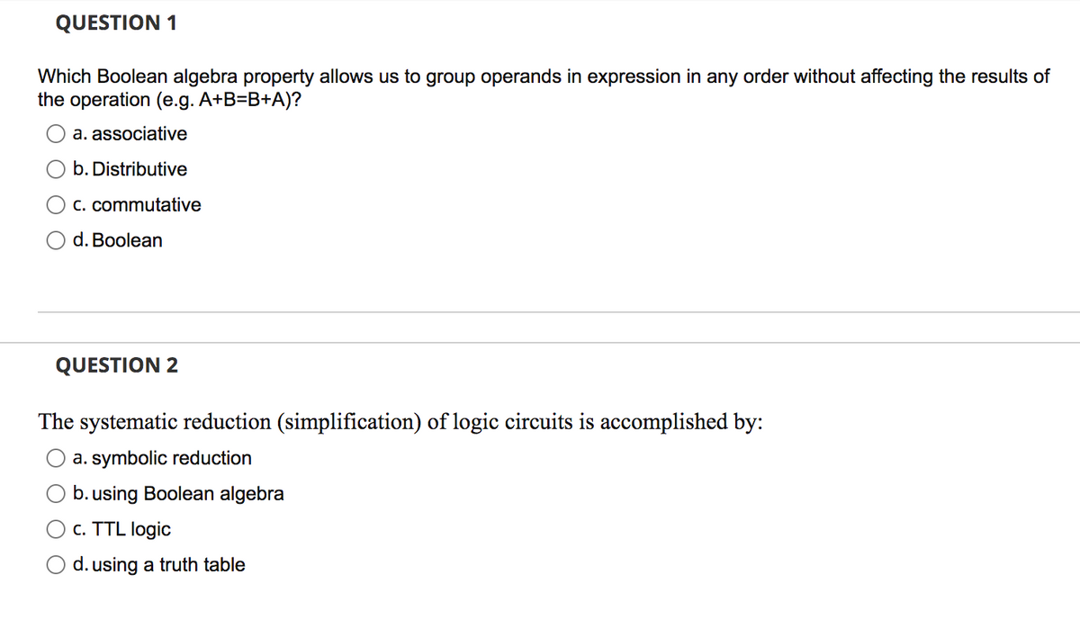 QUESTION 1
Which Boolean algebra property allows us to group operands in expression in any order without affecting the results of
the operation (e.g. A+B=B+A)?
a. associative
O b. Distributive
C. commutative
O d. Boolean
QUESTION 2
The systematic reduction (simplification) of logic circuits is accomplished by:
a. symbolic reduction
b. using Boolean algebra
c. TTL logic
O d. using a truth table
