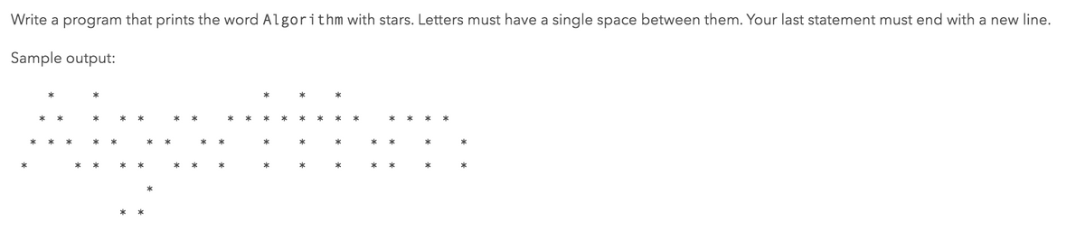 Write a program that prints the word Algorithm with stars. Letters must have a single space between them. Your last statement must end with a new line.
Sample output:
*
*
*
*
*
*
*
*
*
*
*
*
*
*
*
*
*
*
*
*
*
*
*
*
*
*
*
*
