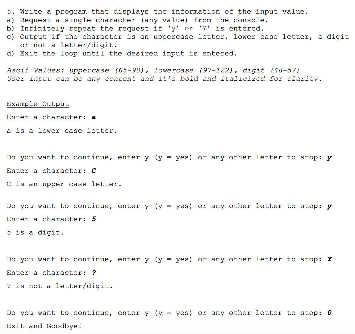 5. Write a program that displays the information of the input value.
a) Request a single character (any value) from the console.
b) Infinitely repeat the request if 'y' or 'Y' is entered.
c) Output if the character is an uppercase letter, lower case letter, a digit
or not a letter/digit.
d) Exit the loop until the desired input is entered.
Ascii Values: uppercase (65-90), lowercase (97-122), digit (48-57)
User input can be any content and it's bold and italicized for clarity.
Example Output
Enter a character: a
a is a lower case letter.
Do you want to continue, enter y (y
=
yes) or any other letter to stop: y
Enter a character: C
C is an upper case letter.
Do you want to continue, enter y (y = yes) or any other letter to stop: y
Enter a character: 5
5 is a digit.
Do you want to continue, enter y (y = yes) or any other letter to stop: Y
Enter a character: ?
? is not a letter/digit.
Do you want to continue, enter y (y = yes) or any other letter to stop: 0
Exit and Goodbye!