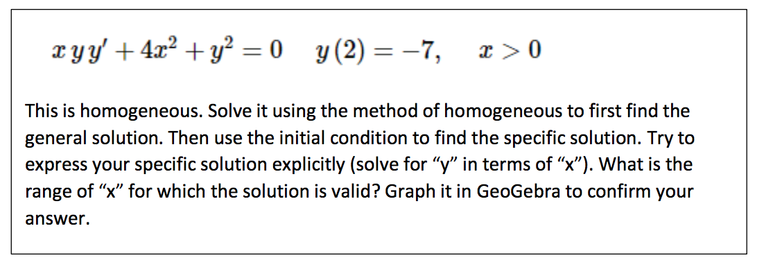 ### Differential Equation Assignment

#### Problem Statement:

Given the differential equation:
\[ x y y' + 4x^2 + y^2 = 0 \]

with the initial condition:
\[ y(2) = -7, \quad x > 0. \]

#### Instructions:

1. **Identify Homogeneity:**
   - This is a homogeneous equation. Recognize this property to decide an appropriate method for finding the solution.

2. **Solve for General Solution:**
   - Utilize the method for homogeneous differential equations to find the general solution.

3. **Apply Initial Condition:**
   - Use the given initial condition \( y(2) = -7 \) to derive the specific solution.

4. **Express Explicit Solution:**
   - Attempt to express your specific solution in an explicit form, solving for \( y \) in terms of \( x \).

5. **Determine Valid Range for \( x \):**
   - Identify the range of values for \( x \) where the solution is applicable.

6. **Graph the Solution:**
   - Use GeoGebra or a similar graphing utility to plot the solution and verify your findings.

#### Notes:
- Begin by rewriting the differential equation in standard form.
- Convert to the separable form if possible.
- Integrate and solve for the constants using the initial condition.
- Analyze the exact range for \( x \) to ensure the solution’s validity.
- Graph adequately to visualize the behavior of the solution within the determined range.