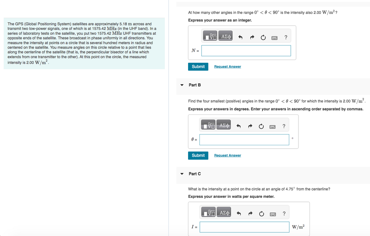 The GPS (Global Positioning System) satellites are approximately 5.18 m across and
transmit two low-power signals, one of which is at 1575.42 MHz (in the UHF band). In a
series of laboratory tests on the satellite, you put two 1575.42 MHz UHF transmitters at
opposite ends of the satellite. These broadcast in phase uniformly in all directions. You
measure the intensity at points on a circle that is several hundred meters in radius and
centered on the satellite. You measure angles on this circle relative to a point that lies
along the centerline of the satellite (that is, the perpendicular bisector of a line which
extends from one transmitter to the other). At this point on the circle, the measured
intensity is 2.00 W/m².
At how many other angles in the range 0° < 0 < 90° is the intensity also 2.00 W/m²?
Express your answer as an integer.
N =
Submit
Part B
0 =
Submit
2
Find the four smallest (positive) angles in the range 0° < 0 < 90° for which the intensity is 2.00 W/m².
Express your answers in degrees. Enter your answers in ascending order separated by commas.
IVE ΑΣΦ
Part C
O
ΠΙΑΣΦ
Request Answer
I =
?
Request Answer
?
What is the intensity at a point on the circle at an angle of 4.75° from the centerline?
Express your answer in watts per square meter.
—| ΑΣΦ
?
W/m²