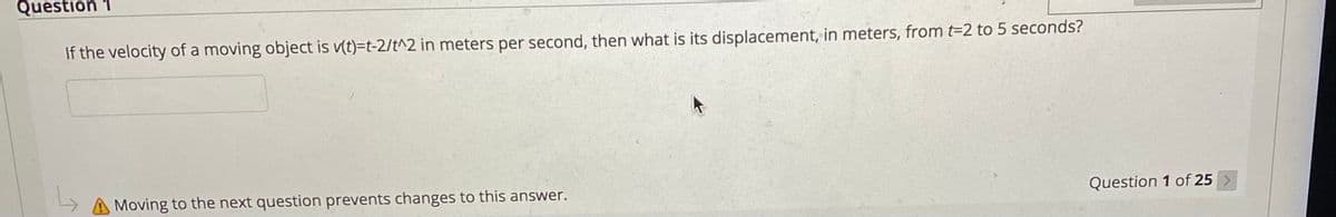 Question 1
If the velocity of a moving object is v(t)=t-2/t^2 in meters per second, then what is its displacement, in meters, from t-2 to 5 seconds?
Moving to the next question prevents changes to this answer.
Question 1 of 25 >
