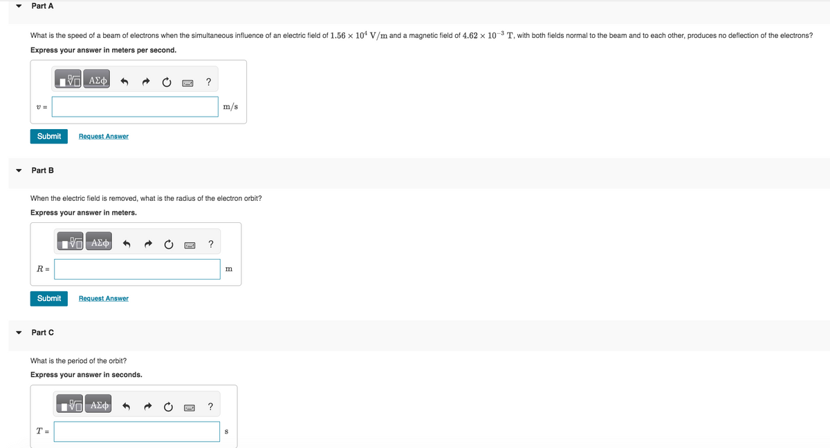 Part A
What is the speed of a beam of electrons when the simultaneous influence of an electric field of 1.56 × 104 V/m and a magnetic field of 4.62 × 10-³ T, with both fields normal to the beam and to each other, produces no deflection of the electrons?
Express your answer in meters per second.
Π| ΑΣΦ
V=
Submit Request Answer
Part B
R =
When the electric field is removed, what is the radius of the electron orbit?
Express your answer in meters.
|| ΑΣΦ
Submit
Part C
Request Answer
What is the period of the orbit?
Express your answer in seconds.
—| ΑΣΦ
T =
?
?
m/s
?
m