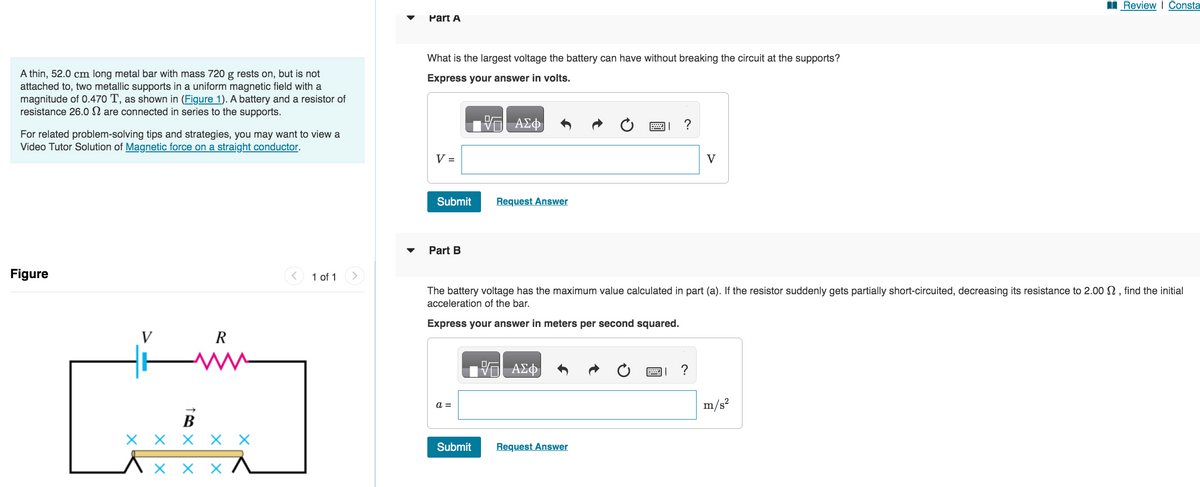 A thin, 52.0 cm long metal bar with mass 720 g rests on, but is not
attached to, two metallic supports in a uniform magnetic field with a
magnitude of 0.470 T, as shown in (Figure 1). A battery and a resistor of
resistance 26.0 are connected in series to the supports.
For related problem-solving tips and strategies, you may want to view a
Video Tutor Solution of Magnetic force on a straight conductor.
Figure
V
1 X
B
R
ххххх
X X X
1 of 1
Part A
What is the largest voltage the battery can have without breaking the circuit at the supports?
Express your answer in volts.
V =
Submit
Part B
a =
VE ΑΣΦ
Submit
Request Answer
The battery voltage has the maximum value calculated in part (a). If the resistor suddenly gets partially short-circuited, decreasing its resistance to 2.00 , find the initial
acceleration of the bar.
Express your answer in meters per second squared.
ΑΣΦ
?
Request Answer
V
Review | Consta
m/s²
