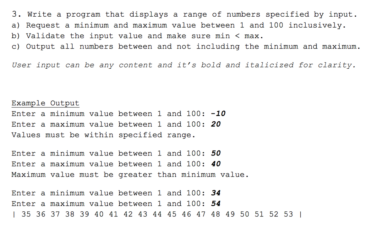 3. Write a program that displays a range of numbers specified by input.
a) Request a minimum and maximum value between 1 and 100 inclusively.
b) Validate the input value and make sure min < max.
c) Output all numbers between and not including the minimum and maximum.
User input can be any content and it's bold and italicized for clarity.
Example Output
Enter a minimum value between 1 and 100: -10
Enter a maximum value between 1 and 100: 20
Values must be within specified range.
Enter a minimum value between 1 and 100: 50
Enter a maximum value between 1 and 100: 40
Maximum value must be
greater than minimum value.
Enter a minimum value
between 1 and 100: 34
Enter a maximum value between 1 and 100: 54
| 35 36 37 38 39 40 41 42 43 44 45 46 47 48 49 50 51 52 53 |