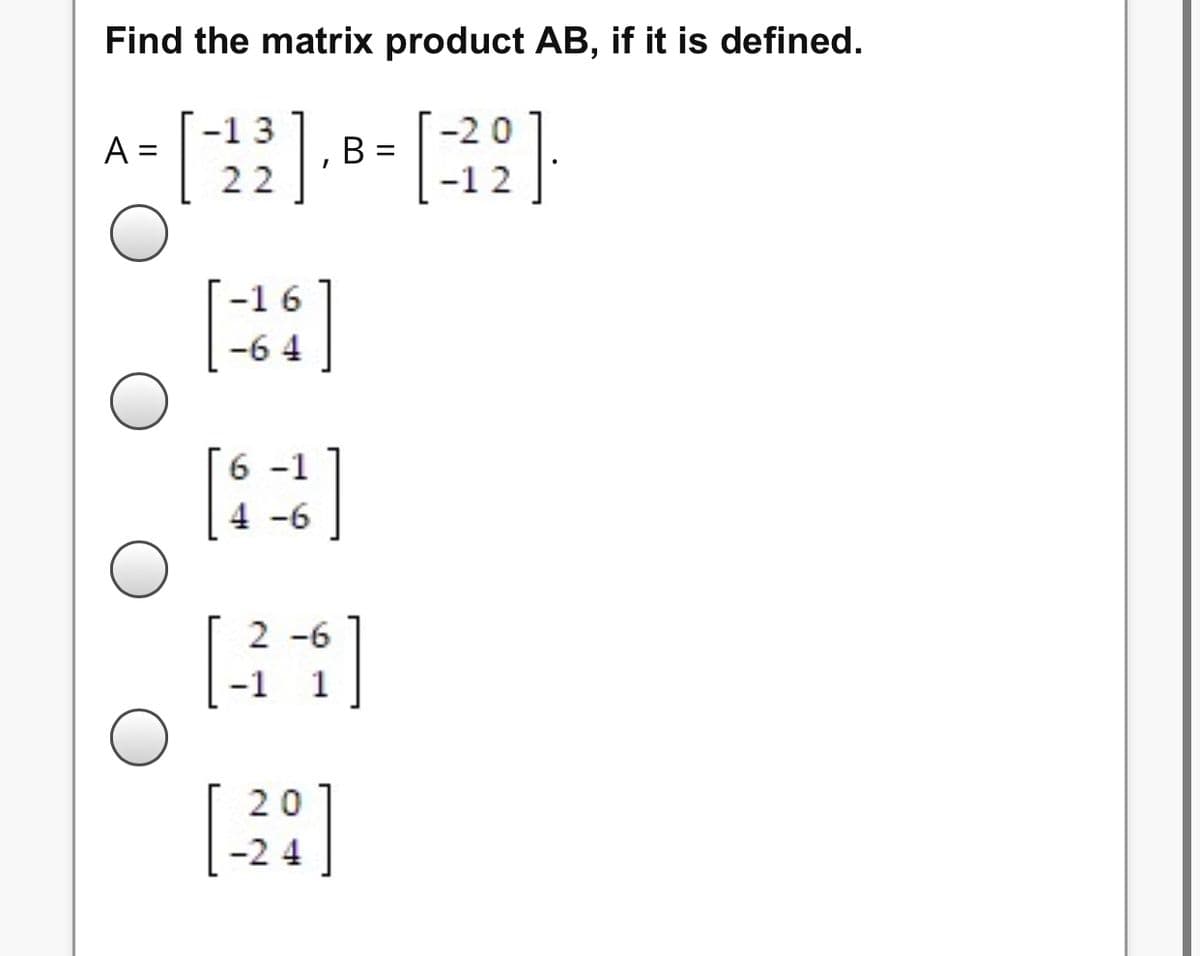 **Exercise: Matrix Multiplication**

Given matrices \( A \) and \( B \), find the matrix product \( AB \), if it is defined.

Matrix \( A \):
\[
A = \begin{bmatrix} -1 & 3 \\ 2 & 2 \end{bmatrix}
\]

Matrix \( B \):
\[
B = \begin{bmatrix} -2 & 0 \\ -1 & 2 \end{bmatrix}
\]

**Select the correct product from the options below:**

1. 
\[
\begin{bmatrix} -1 & 6 \\ -6 & 4 \end{bmatrix}
\]

2. 
\[
\begin{bmatrix} 6 & -1 \\ 4 & -6 \end{bmatrix}
\]

3. 
\[
\begin{bmatrix} 2 & -6 \\ -1 & 1 \end{bmatrix}
\]

4. 
\[
\begin{bmatrix} 20 & -4 \\ -24 & -4 \end{bmatrix}
\]

Evaluate each option to determine which matrix is the correct product of matrices \( A \) and \( B \).