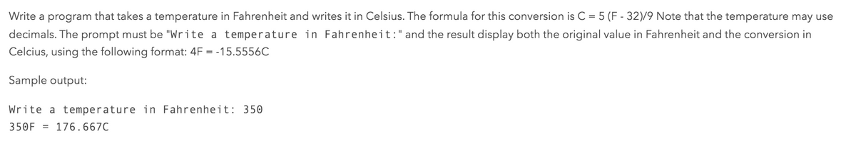 Write a program that takes a temperature in Fahrenheit and writes it in Celsius. The formula for this conversion is C = 5 (F - 32)/9 Note that the temperature may use
decimals. The prompt must be "Write a temperature in Fahrenheit:" and the result display both the original value in Fahrenheit and the conversion in
Celcius, using the following format: 4F = -15.5556C
Sample output:
Write a temperature in Fahrenheit: 350
350F = 176.667C
