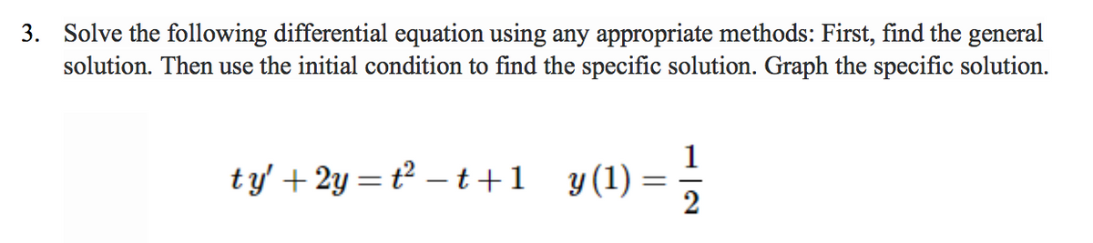 ### Problem 3: Solving Differential Equations

**Task:**

Solve the following differential equation using any appropriate methods: First, find the general solution. Then use the initial condition to find the specific solution. Graph the specific solution.

\[ t y' + 2y = t^2 - t + 1 \]

Given initial condition: 

\[ y(1) = \frac{1}{2} \]

**Steps to Solve:**

1. **Find the General Solution:**
   - Determine the type of differential equation and appropriate method to solve it (e.g., separation of variables, integrating factor, etc.).
   - Integrate accordingly to obtain the general solution.

2. **Apply the Initial Condition:**
   - Use \( y(1) = \frac{1}{2} \) to determine the specific constant in the general solution.

3. **Graph the Specific Solution:**
   - Plot the specific solution on a graph to visualize the behavior of \( y \) vs. \( t \).

**Explanation of Graphs/Diagrams:**

A graph of the specific solution typically plots the dependent variable \( y \) on the vertical axis (y-axis) and the independent variable \( t \) on the horizontal axis (x-axis). The curve represents how the solution \( y \) changes with respect to \( t \) given the initial condition.