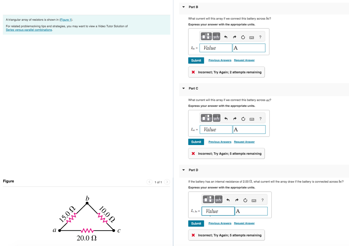 A triangular array of resistors shown in (Figure 1).
For related problemsolving tips and strategies, you may want to view a Video Tutor Solution of
Series versus parallel combinations.
Figure
a
Iw
15.0 Ω
www
10.0 Ω
20.0 Ω
C
< 1 of 1
Part B
What current will this array if we connect this battery across bc?
Express your answer with the appropriate units.
Ibc =
Submit
Part C
μA
Value
X Incorrect; Try Again; 2 attempts remaining
Part D
Previous Answers Request Answer
What current will this array if we connect this battery across ac?
Express your answer with the appropriate units.
Iac= Value
Ir, be =
μA
Submit
A
Submit Previous Answers Request Answer
X Incorrect; Try Again; 5 attempts remaining
A
μA
If the battery has an internal resistance of 2.00 , what current will the array draw if the battery is connected across bc?
Express your answer with the appropriate units.
Value
?
A
?
Previous Answers Request Answer
X Incorrect; Try Again; 5 attempts remaining
?