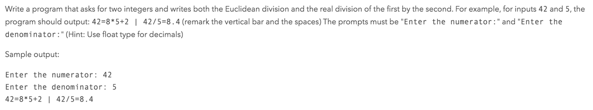 Write a program that asks for two integers and writes both the Euclidean division and the real division of the first by the second. For example, for inputs 42 and 5, the
program should output: 42=8* 5+2 | 42/5=8.4 (remark the vertical bar and the spaces) The prompts must be "Enter the numerator:" and "Enter the
denominator:" (Hint: Use float type for decimals)
Sample output:
Enter the numerator: 42
Enter the denominator : 5
42=8*5+2 | 42/5=8.4
