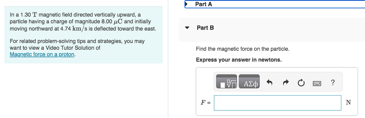 In a 1.30 T magnetic field directed vertically upward, a
particle having a charge of magnitude 8.00 μC and initially
moving northward at 4.74 km/s is deflected toward the east.
For related problem-solving tips and strategies, you may
want to view a Video Tutor Solution of
Magnetic force on a proton.
▼
Part A
Part B
Find the magnetic force on the particle.
Express your answer in newtons.
F =
V7 ΑΣΦ
N