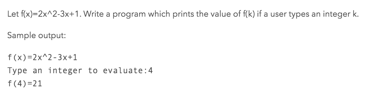 Let f(x)=2x^2-3x+1. Write a program which prints the value of f(k) if a user types an integer k.
Sample output:
f (x)=2x^2-3x+1
Type an integer to evaluate:4
f (4)=21
