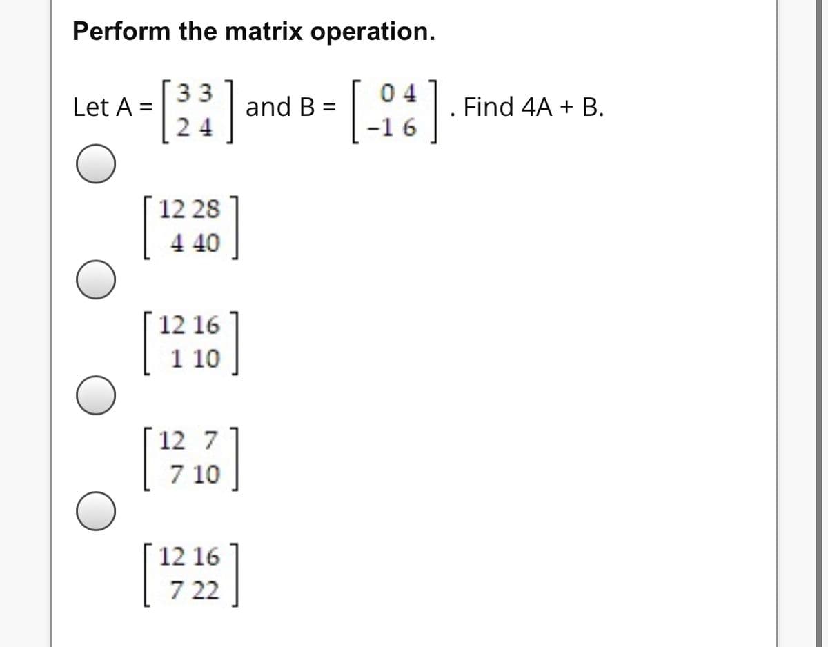 Perform the matrix operation.
33
24
Let A =
12 28
4 40
]
and B=
12 16
[121606]
[127.76]
10
12 16
[1722]
04
6
Find 4A + B.