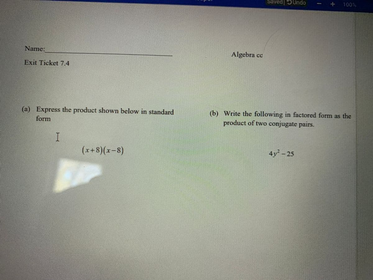 Saved| 5Undo
+ 100%
Name:
Algebra cc
Exit Ticket 7.4
(a) Express the product shown below in standard
form
(b) Write the following in factored form as the
product of two conjugate pairs.
(x+8)(x-8)
4y² - 25
