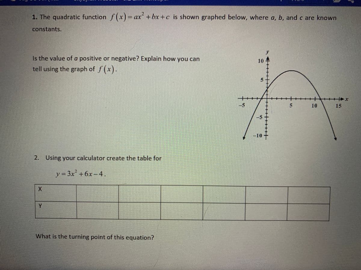 1. The quadratic function f(x) = ax +bx +c is shown graphed below, where a, b, and c are known
constants.
Is the value of a positive or negative? Explain how you can
D.
tell using the graph of f (x).
5.
++
++++++++
10
15
-10
2. Using your calculator create the table for
y= 3x +6x-4.
Y
What is the turning point of this equation?
5.
10
