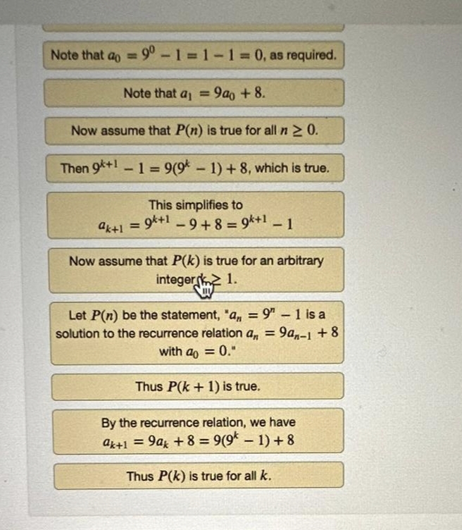 Note that a = 90-1=1-1=0, as required.
Note that a₁ = 9a0 +8.
Now assume that P(n) is true for all n ≥ 0.
Then 9+1 -1 = 9(9k-1)+8, which is true.
This simplifies to
ak+1 = 9+19+8 = 9+1 - 1
Now assume that P(k) is true for an arbitrary
integer 1.
Let P(n) be the statement, "a,,= 9" - 1 is a
solution to the recurrence relation an = 9an-1 +8
with a = 0."
Thus P(k+ 1) is true.
By the recurrence relation, we have
ak+1 = 9ak + 8 = 9(9k-1) + 8
Thus P(k) is true for all k.