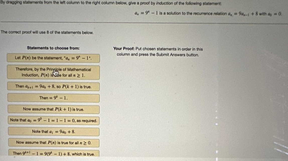 By dragging statements from the left column to the right column below, give a proof by induction of the following statement:
The correct proof will use 8 of the statements below.
Statements to choose from:
Let P(n) be the statement, "a, = 9"-1".
Therefore, by the Principle of Mathematical
Induction, P(n) ise for all n ≥ 1.
Then ak+1=9ak + 8, so P(k+ 1) is true.
Then = 9 - 1.
Now assume that P(k+ 1) is true.
Note that a = 90-1-1-1=0, as required.
Note that a₁ = 9ao + 8.
Now assume that P(n) is true for all n ≥ 0.
Then 9+1 -1 = 9(91)+8, which is true.
an = 9"-1 is a solution to the recurrence relation a, 9a-1 +8 with ag = 0.
Your Proof: Put chosen statements in order in this
column and press the Submit Answers button.