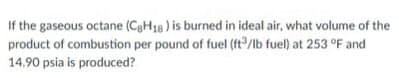 If the gaseous octane (C8H18) is burned in ideal air, what volume of the
product of combustion per pound of fuel (ft³/lb fuel) at 253 °F and
14.90 psia is produced?