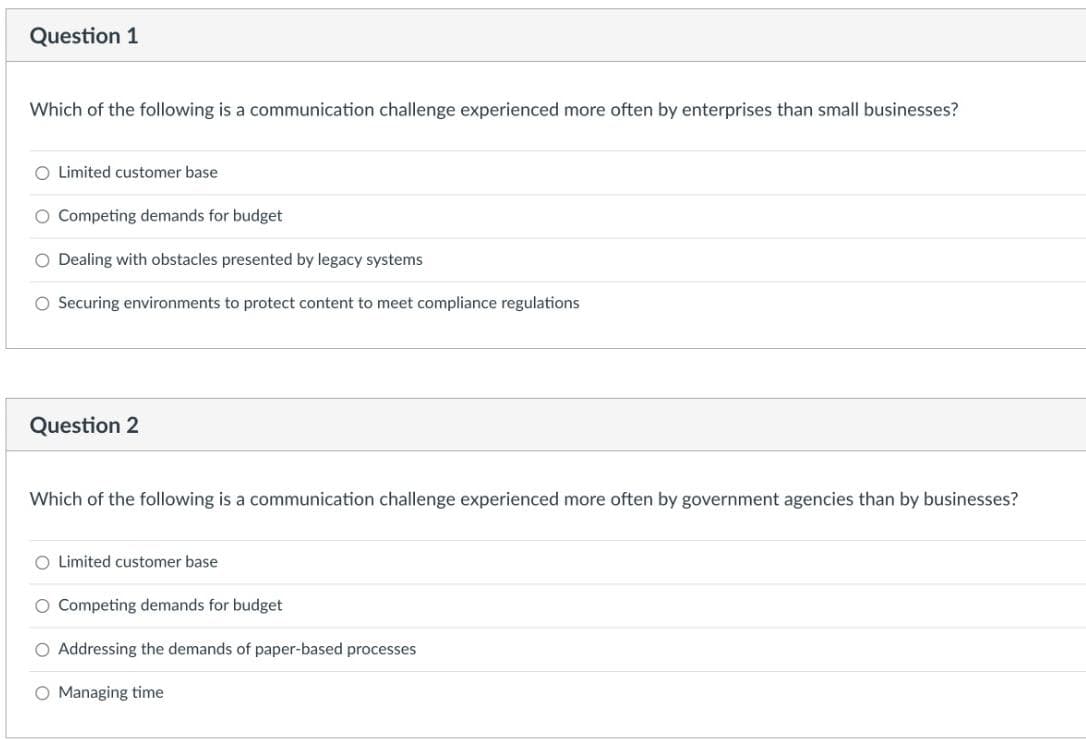 Question 1
Which of the following is a communication challenge experienced more often by enterprises than small businesses?
O Limited customer base
O Competing demands for budget
O Dealing with obstacles presented by legacy systems
O Securing environments to protect content to meet compliance regulations
Question 2
Which of the following is a communication challenge experienced more often by government agencies than by businesses?
O Limited customer base
O Competing demands for budget
O Addressing the demands of paper-based processes
O Managing time