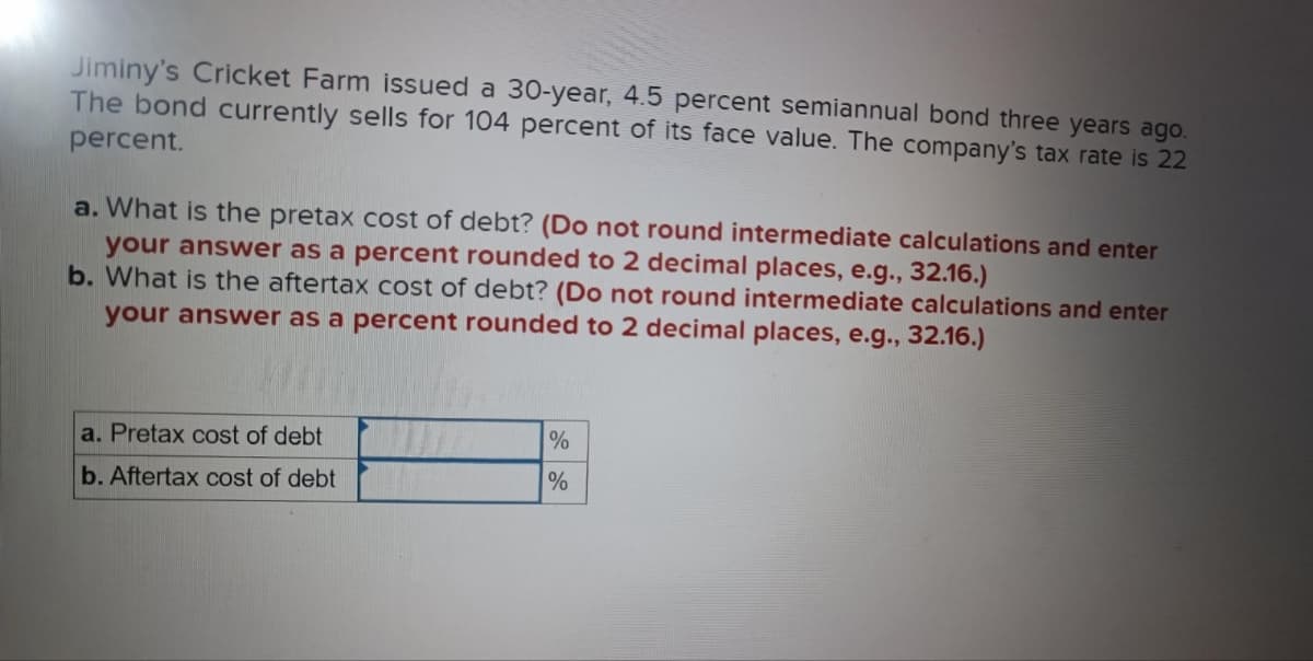 Jiminy's Cricket Farm issued a 30-year, 4.5 percent semiannual bond three years ago.
The bond currently sells for 104 percent of its face value. The company's tax rate is 22
percent.
a. What is the pretax cost of debt? (Do not round intermediate calculations and enter
your answer as a percent rounded to 2 decimal places, e.g., 32.16.)
b. What is the aftertax cost of debt? (Do not round intermediate calculations and enter
your answer as a percent rounded to 2 decimal places, e.g., 32.16.)
a. Pretax cost of debt
b. Aftertax cost of debt
%
%