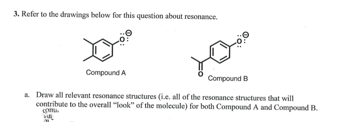 3. Refer to the drawings below for this question about resonance.
vul
Compound A
a. Draw all relevant resonance structures (i.e. all of the resonance structures that will
contribute to the overall "look" of the molecule) for both Compound A and Compound B.
conua
וה
Compound B