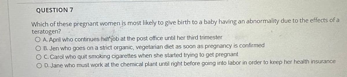 QUESTION 7
Which of these pregnant women is most likely to give birth to a baby having an abnormality due to the effects of a
teratogen?
O A. April who continues her job at the post office until her third trimester
O B. Jen who goes on a strict organic, vegetarian diet as soon as pregnancy is confirmed
O C. Carol who quit smoking cigarettes when she started trying to get pregnant
O D. Jane who must work at the chemical plant until right before going into labor in order to keep her health insurance