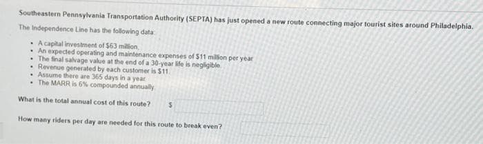 Southeastern Pennsylvania Transportation Authority (SEPTA) has just opened a new route connecting major tourist sites around Philadelphia.
The Independence Line has the following data
• A capital investment of $63 million,
• An expected operating and maintenance expenses of $11 milfon per year
• The final salvage value at the end of a 30-year life is negligible
• Revenue generated by each customer is $11.
• Assume there are 365 days in a year
• The MARR is 6% compounded annualy
What is the total annual cost of this route?
How many riders per day are needed for this route to break even?
