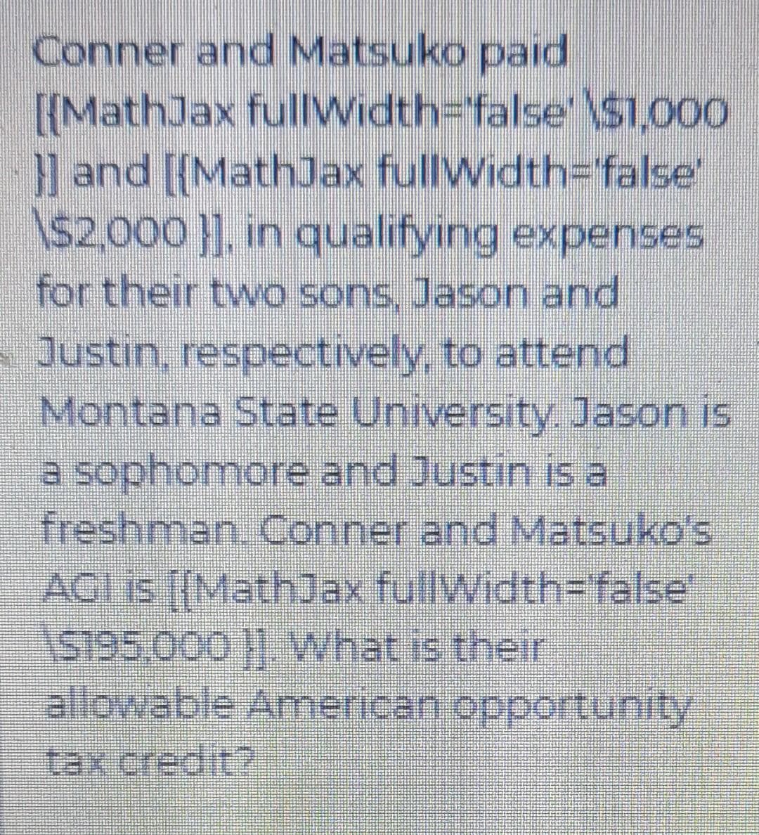 Conner and Matsuko paid
[{MathJax fullWidth-Dfalse' \S1,000
and [{MathJax fullWidth=false'
\$2,000 }], in qualifying expenses
for their two sons, Jason and
Justin, respectively, to attend
Montana State University Jason is
a sophomore and Justin is a
freshman. Conner and Matsuko's
AGI is [{MathJax fullWidth-Dfallse'
allowable American opportunity
tax credit?
