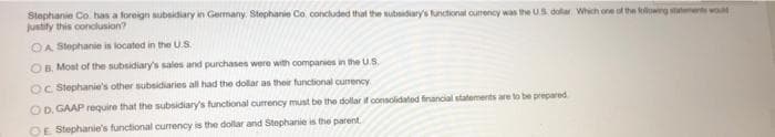 Stephanie Co. has a foreign subsidiary in Germany Stephanie Co. concluded that the subsidiary's functional ourrency was the US dolar, Which one of the followng sttts wo
justify this conclusion?
OA Stephanie is located in the U.S.
OB. Most of the subsidiary's sales and purchases were with companies in the U.S.
OC Stephanie's other subsidiaries all had the dollar as their functional currency
OD. GAAP require that the subsidiary's functional currency must be the dollar if consolidated financial statements are to be prepared
OE Stephanie's functional currency is the dollar and Stephanie is the parent
