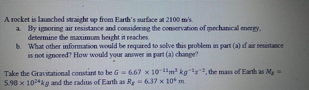 A rocket is launched straight up from Earth's surface at 2100 m/s.
a By ignoring air resistance and considering the conservation of mechanical energy,
determine the maximum height it reaches.
b. What other information would be required to solve this problem in part (a) if air resistance
is not ignored? How would your answer in part (a) change?
Take the Gravitational constant to be G = 6.67 x 10-11m² kgs2, the mass of Earth as Mg =
5.98 x 1024kg and the radius of Earth as Rg = 6.37 x 106 m.
