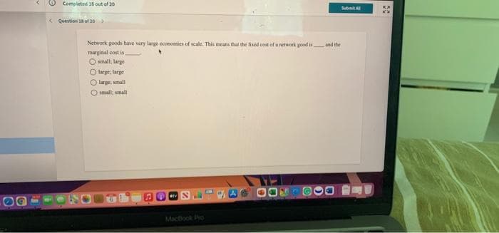 Completed 16 out of 20
Submit A
< Question 1of 20>
Network goods have very large economies of scale. This meam that the fixed cost of a network good is
marginal cost is
and the
O small; large
O large, large
O large; small
O small, small
16.
MacBook Pro
