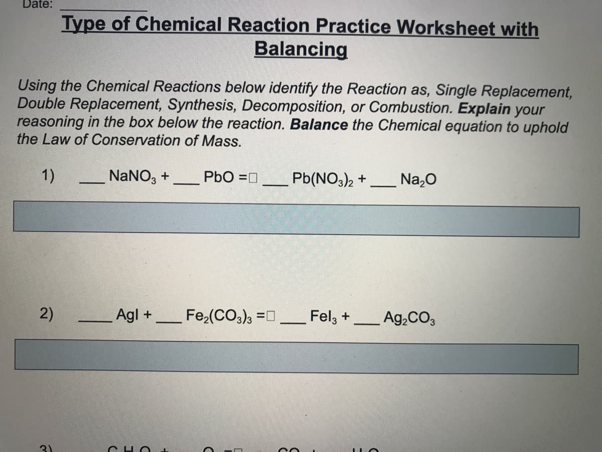 Date:
Type of Chemical Reaction Practice Worksheet with
Balancing
Using the Chemical Reactions below identify the Reaction as, Single Replacement,
Double Replacement, Synthesis, Decomposition, or Combustion. Explain your
reasoning in the box below the reaction. Balance the Chemical equation to uphold
the Law of Conservation of Mass.
1)
NaNO, +
PbO =0
Pb(NO3)2 +
Na,0
2)
Agl +
Fe,(CO,), =0
Fel, +
Ag,CO3
