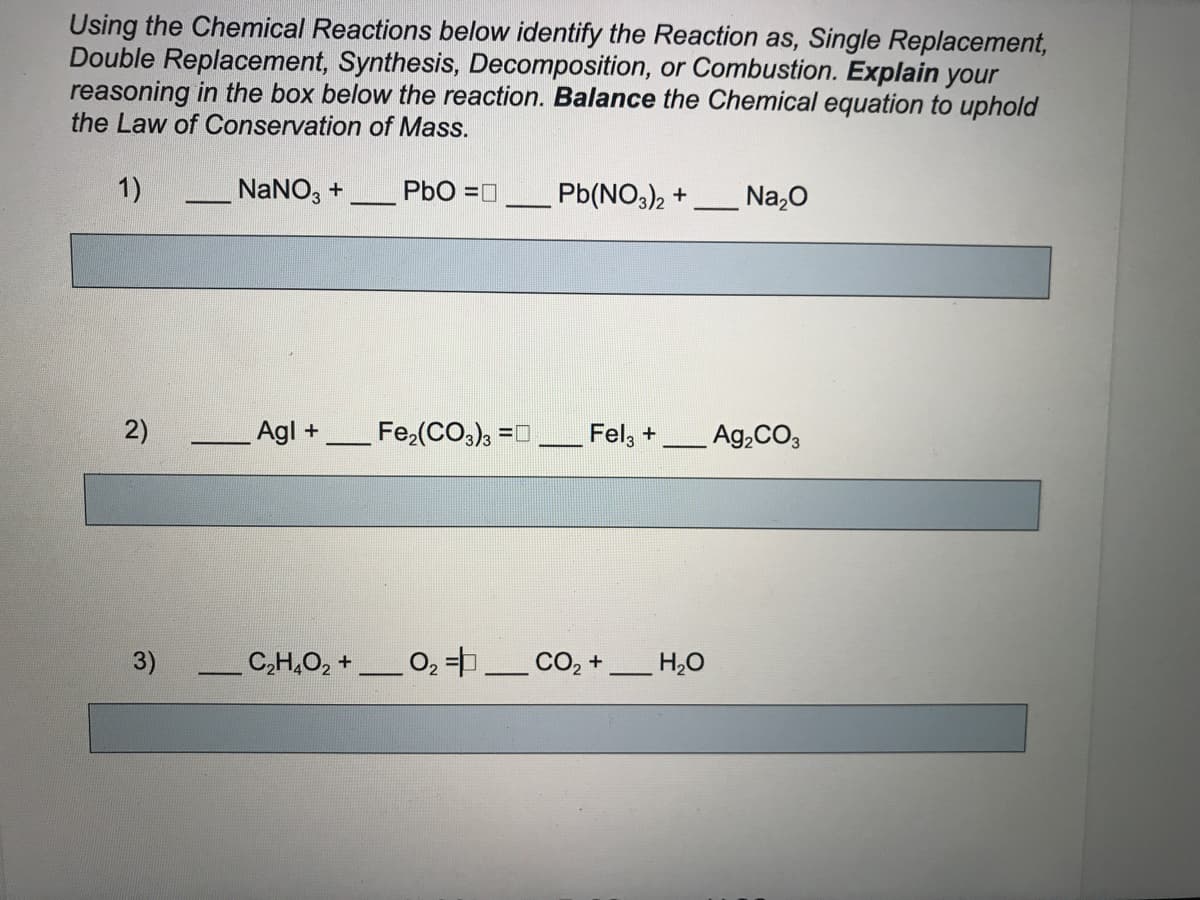 Using the Chemical Reactions below identify the Reaction as, Single Replacement,
Double Replacement, Synthesis, Decomposition, or Combustion. Explain your
reasoning in the box below the reaction. Balance the Chemical equation to uphold
the Law of Conservation of Mass.
1)
- NaNO, +
PbO =0
Pb(NO3)2 +
Na,0
2)
Agl +
Fe,(CO,), =0
Fel, +
Ag,CO,
3)
C,H,O, +
- 02 =_ CO, +
H,0
