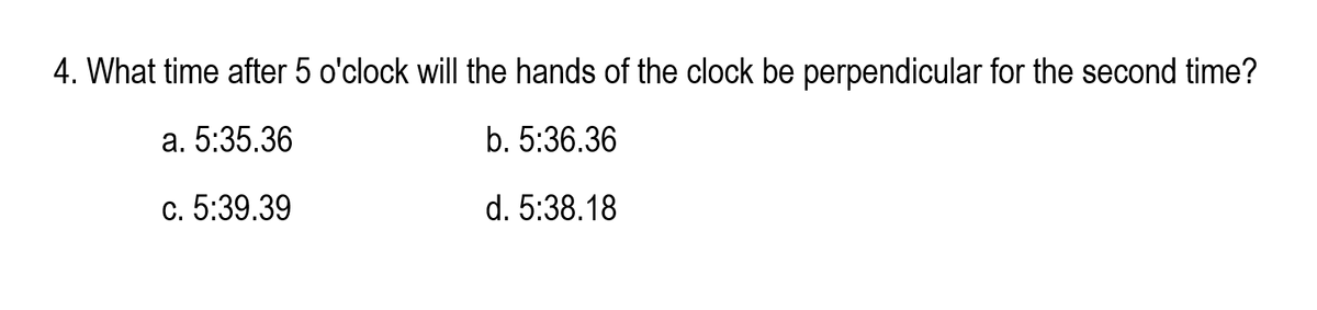 4. What time after 5 o'clock will the hands of the clock be perpendicular for the second time?
a. 5:35.36
b. 5:36.36
c. 5:39.39
d. 5:38.18
