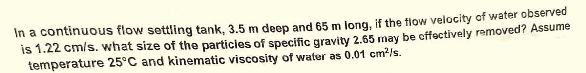 In a continuous flow settling tank, 3.5 m deep and 65 m long, if the flow velocity of water observed
is 1.22 cm/s. what size of the particles of specific gravity 2.65 may be effectively removed? Assume
temperature 25°C and kinematic viscosity of water as 0.01 cm²/s.