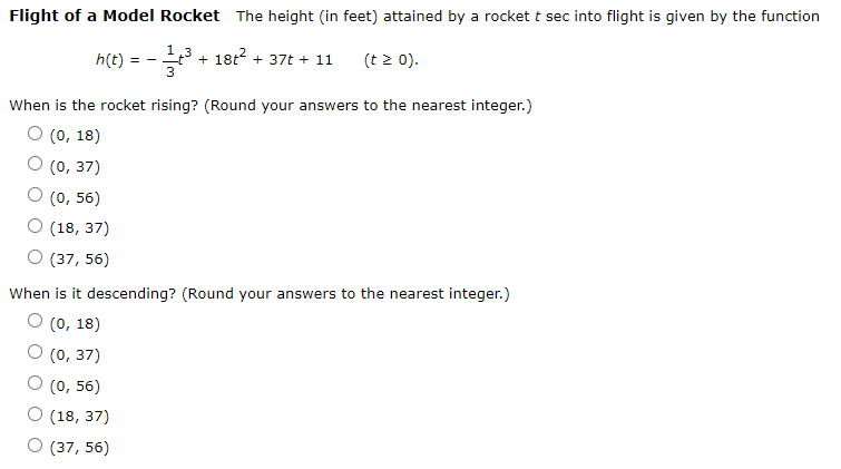 Flight of a Model Rocket The height (in feet) attained by a rocket t sec into flight is given by the function
h(t)
1,3
+ 18t2 + 37t + 11
(t 2 0).
= -
When is the rocket rising? (Round your answers to the nearest integer.)
O (0, 18)
О (0, 37)
О (0, 56)
О (18, 37)
O (37, 56)
When is it descending? (Round your answers to the nearest integer.)
О (0, 18)
(0, 37)
О (0, 56)
О (18, 37)
О (37, 56)
