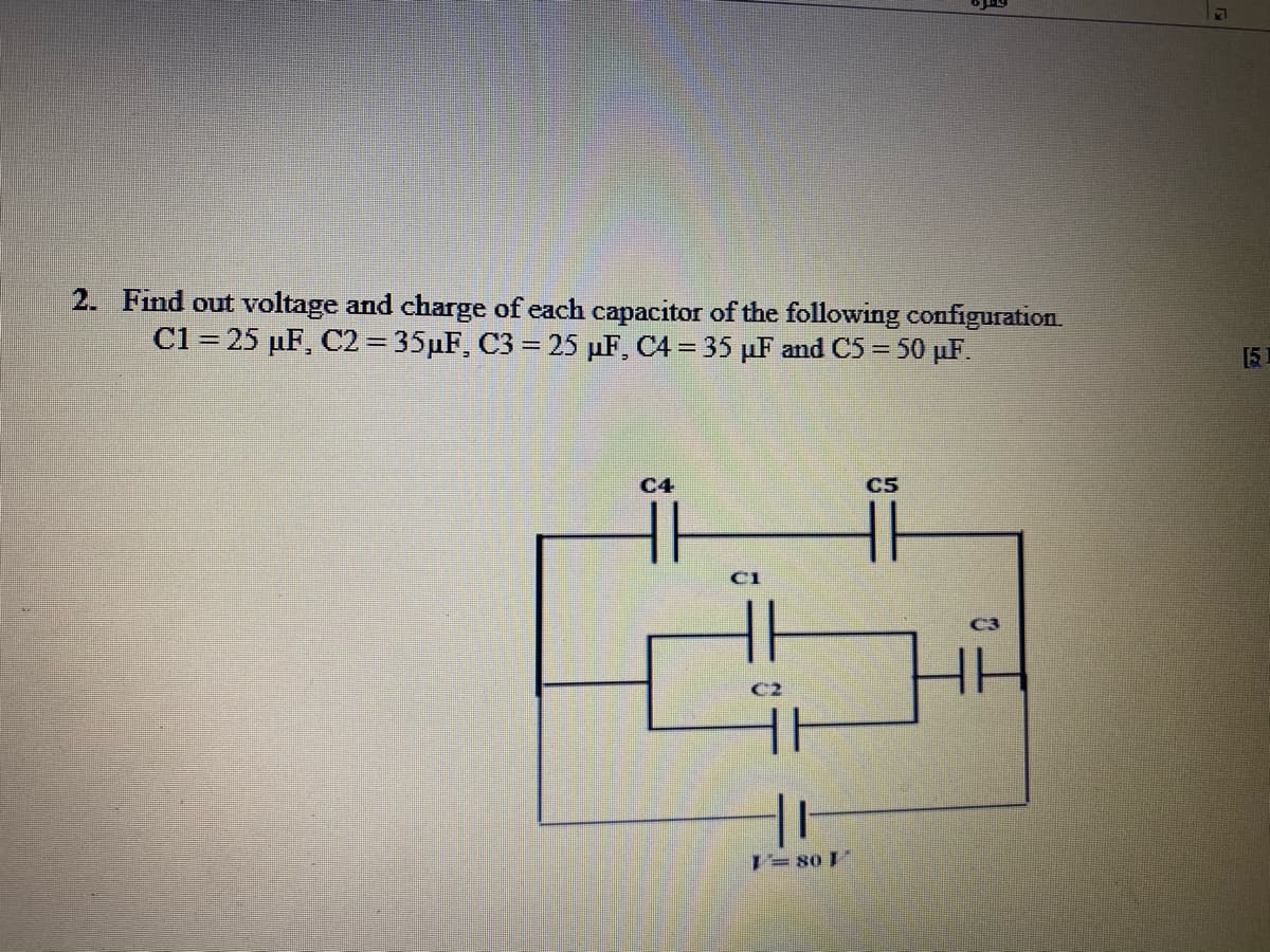 2. Find out voltage and charge of each capacitor of the following configuration.
C1 = 25 µF, C2= 35µF, C3 = 25 µF, C4 = 35 µF and C5 = 50 µF.
[5
C4
C5
C2
1= 80 I
