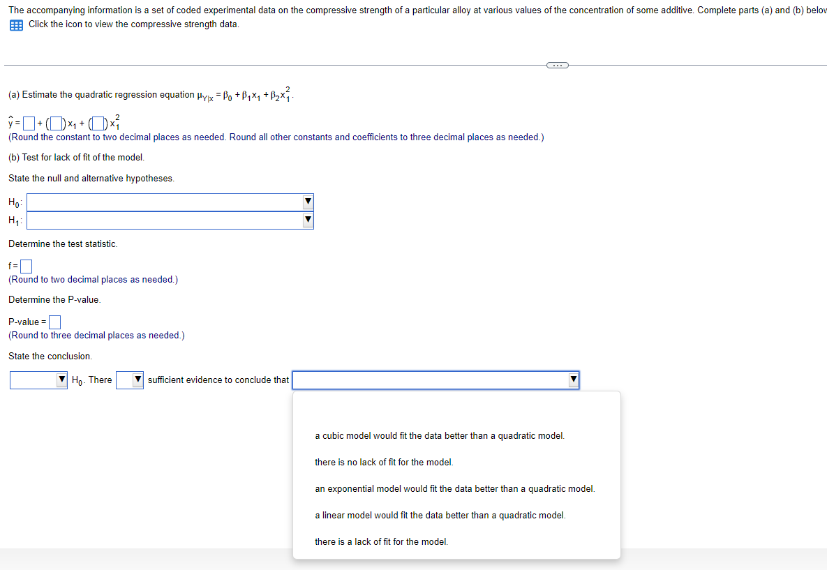 The accompanying information is a set of coded experimental data on the compressive strength of a particular alloy at various values of the concentration of some additive. Complete parts (a) and (b) below
Click the icon to view the compressive strength data.
(a) Estimate the quadratic regression equation μyx = ßo +ß₁×₁ +ß₂×².
(Round the constant to two decimal places as needed. Round all other constants and coefficients to three decimal places as needed.)
(b) Test for lack of fit of the model.
State the null and alternative hypotheses.
Ho
H₁
Determine the test statistic.
f=
(Round to two decimal places as needed.)
Determine the P-value.
P-value=
(Round to three decimal places as needed.)
State the conclusion.
Ho. There
sufficient evidence to conclude that
a cubic model would fit the data better than a quadratic model.
there is no lack of fit for the model.
an exponential model would fit the data better than a quadratic model.
a linear model would fit the data better than a quadratic model.
there is a lack of fit for the model.