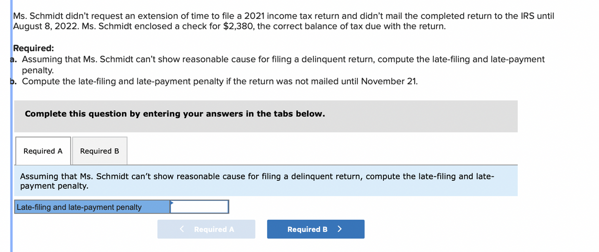 Ms. Schmidt didn't request an extension of time to file a 2021 income tax return and didn't mail the completed return to the IRS until
August 8, 2022. Ms. Schmidt enclosed a check for $2,380, the correct balance of tax due with the return.
Required:
a. Assuming that Ms. Schmidt can't show reasonable cause for filing a delinquent return, compute the late-filing and late-payment
penalty.
b. Compute the late-filing and late-payment penalty if the return was not mailed until November 21.
Complete this question by entering your answers in the tabs below.
Required A Required B
Assuming that Ms. Schmidt can't show reasonable cause for filing a delinquent return, compute the late-filing and late-
payment penalty.
Late-filing and late-payment penalty
< Required A
Required B