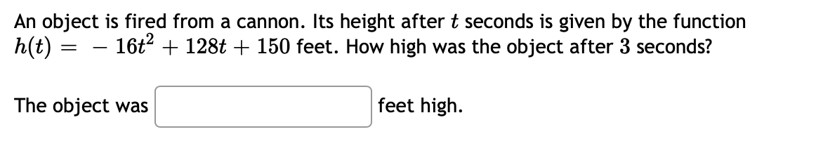 An object is fired from a cannon. Its height after t seconds is given by the function
h(t) :
16t + 128t + 150 feet. How high was the object after 3 seconds?
-
The object was
feet high.
