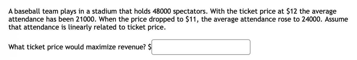 A baseball team plays in a stadium that holds 48000 spectators. With the ticket price at $12 the average
attendance has been 21000. When the price dropped to $11, the average attendance rose to 24000. Assume
that attendance is linearly related to ticket price.
What ticket price would maximize revenue? $
